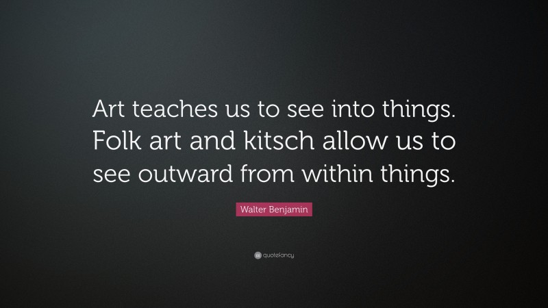 Walter Benjamin Quote: “Art teaches us to see into things. Folk art and kitsch allow us to see outward from within things.”