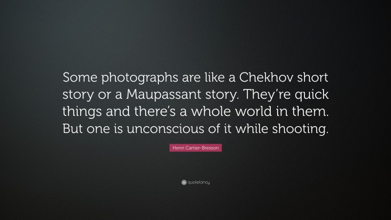 Henri Cartier-Bresson Quote: “Some photographs are like a Chekhov short story or a Maupassant story. They’re quick things and there’s a whole world in them. But one is unconscious of it while shooting.”