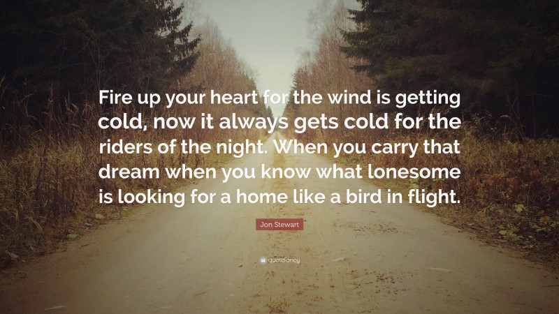 Jon Stewart Quote: “Fire up your heart for the wind is getting cold, now it always gets cold for the riders of the night. When you carry that dream when you know what lonesome is looking for a home like a bird in flight.”