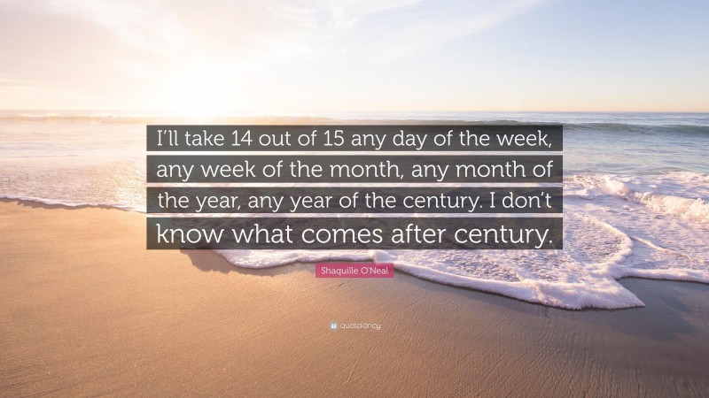Shaquille O'Neal Quote: “I’ll take 14 out of 15 any day of the week, any week of the month, any month of the year, any year of the century. I don’t know what comes after century.”