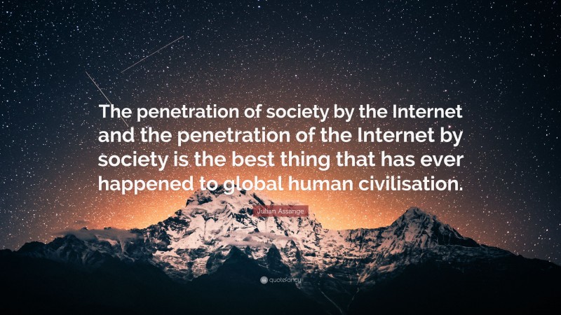 Julian Assange Quote: “The penetration of society by the Internet and the penetration of the Internet by society is the best thing that has ever happened to global human civilisation.”