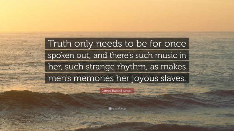 James Russell Lowell Quote: “Truth only needs to be for once spoken out; and there’s such music in her, such strange rhythm, as makes men’s memories her joyous slaves.”