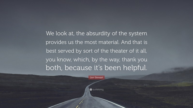 Jon Stewart Quote: “We look at, the absurdity of the system provides us the most material. And that is best served by sort of the theater of it all, you know, which, by the way, thank you both, because it’s been helpful.”