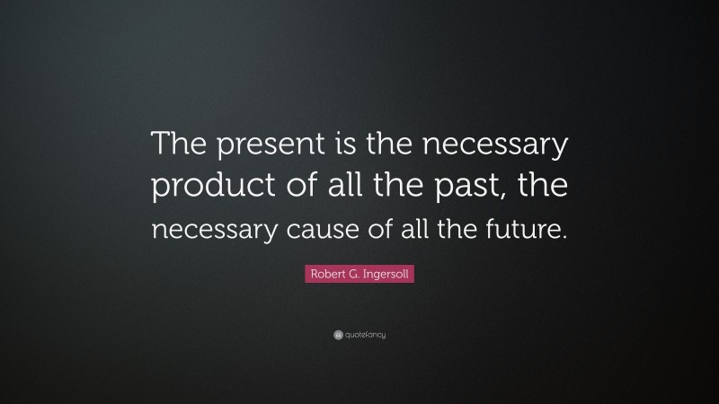 Robert G. Ingersoll Quote: “The present is the necessary product of all the past, the necessary cause of all the future.”