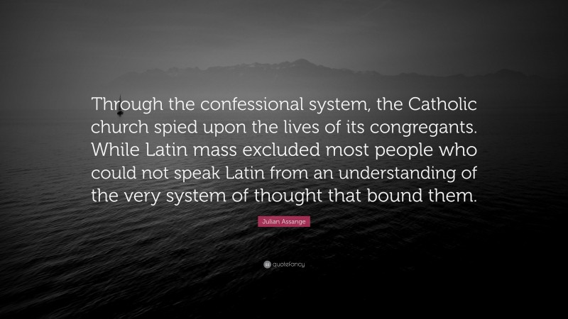 Julian Assange Quote: “Through the confessional system, the Catholic church spied upon the lives of its congregants. While Latin mass excluded most people who could not speak Latin from an understanding of the very system of thought that bound them.”