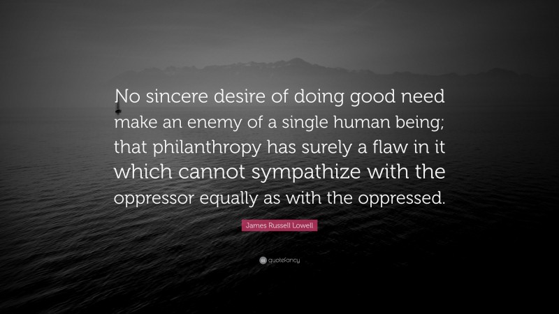 James Russell Lowell Quote: “No sincere desire of doing good need make an enemy of a single human being; that philanthropy has surely a flaw in it which cannot sympathize with the oppressor equally as with the oppressed.”
