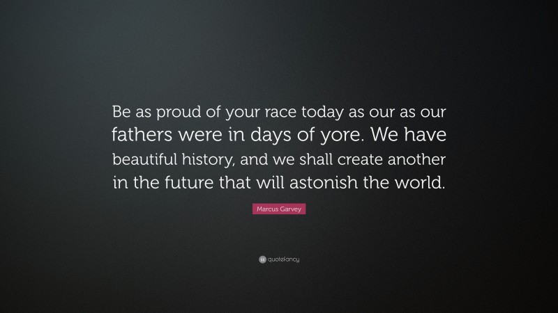 Marcus Garvey Quote: “Be as proud of your race today as our as our fathers were in days of yore. We have beautiful history, and we shall create another in the future that will astonish the world.”