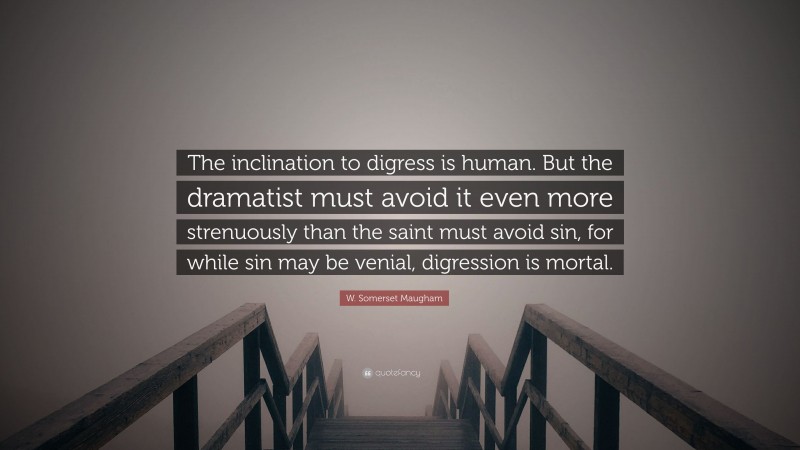 W. Somerset Maugham Quote: “The inclination to digress is human. But the dramatist must avoid it even more strenuously than the saint must avoid sin, for while sin may be venial, digression is mortal.”