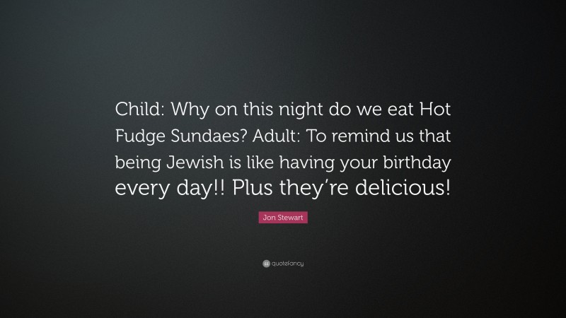 Jon Stewart Quote: “Child: Why on this night do we eat Hot Fudge Sundaes? Adult: To remind us that being Jewish is like having your birthday every day!! Plus they’re delicious!”