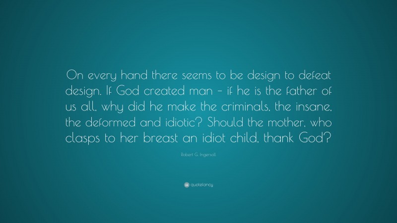 Robert G. Ingersoll Quote: “On every hand there seems to be design to defeat design. If God created man – if he is the father of us all, why did he make the criminals, the insane, the deformed and idiotic? Should the mother, who clasps to her breast an idiot child, thank God?”