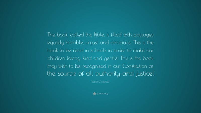 Robert G. Ingersoll Quote: “The book, called the Bible, is filled with passages equally horrible, unjust and atrocious. This is the book to be read in schools in order to make our children loving, kind and gentle! This is the book they wish to be recognized in our Constitution as the source of all authority and justice!”
