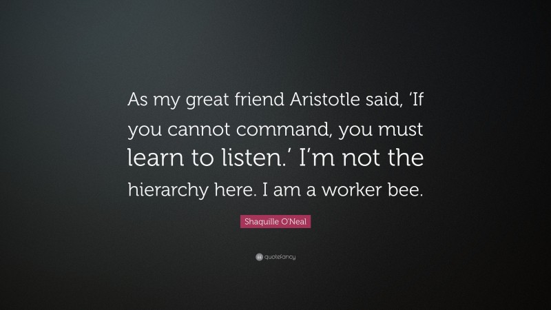 Shaquille O'Neal Quote: “As my great friend Aristotle said, ‘If you cannot command, you must learn to listen.’ I’m not the hierarchy here. I am a worker bee.”