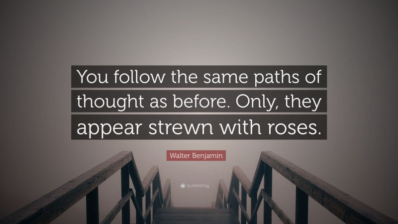 Walter Benjamin Quote: “You follow the same paths of thought as before. Only, they appear strewn with roses.”
