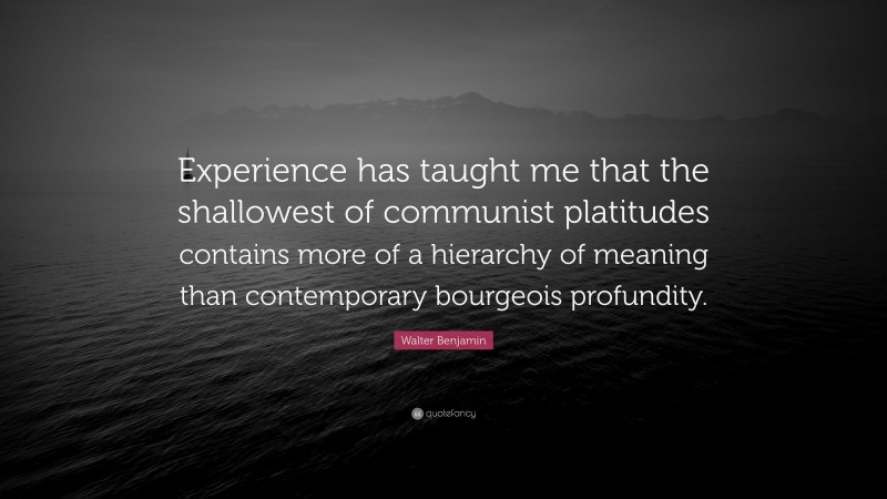 Walter Benjamin Quote: “Experience has taught me that the shallowest of communist platitudes contains more of a hierarchy of meaning than contemporary bourgeois profundity.”