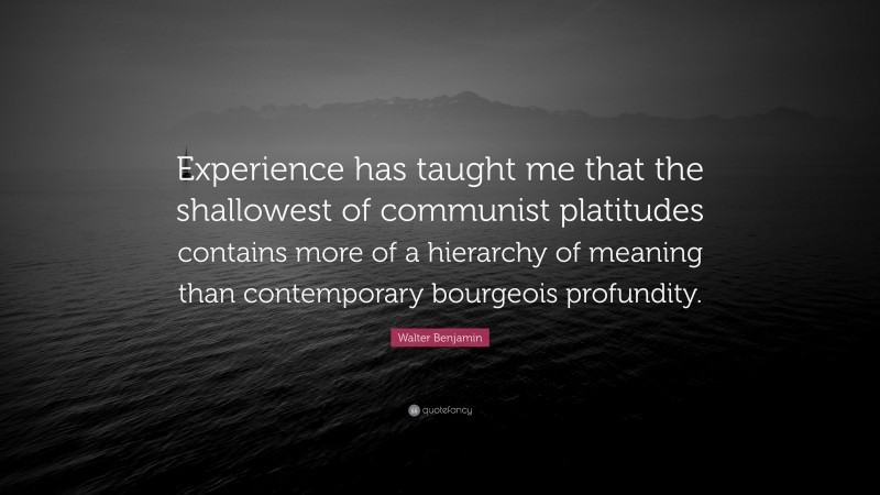 Walter Benjamin Quote: “Experience has taught me that the shallowest of communist platitudes contains more of a hierarchy of meaning than contemporary bourgeois profundity.”