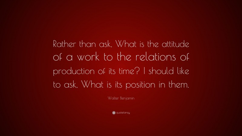 Walter Benjamin Quote: “Rather than ask, What is the attitude of a work to the relations of production of its time? I should like to ask, What is its position in them.”