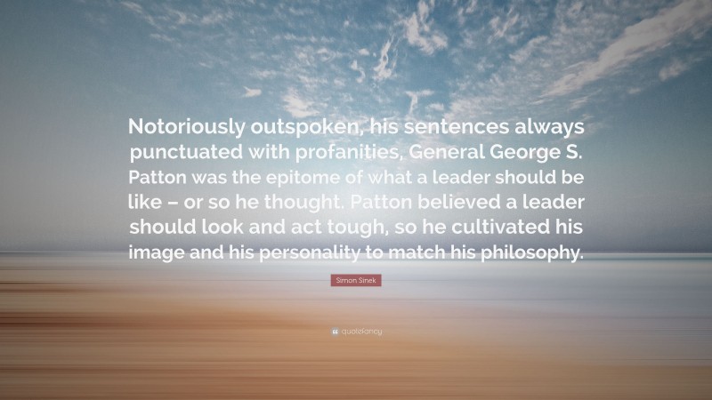 Simon Sinek Quote: “Notoriously outspoken, his sentences always punctuated with profanities, General George S. Patton was the epitome of what a leader should be like – or so he thought. Patton believed a leader should look and act tough, so he cultivated his image and his personality to match his philosophy.”