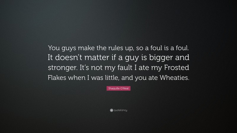 Shaquille O'Neal Quote: “You guys make the rules up, so a foul is a foul. It doesn’t matter if a guy is bigger and stronger. It’s not my fault I ate my Frosted Flakes when I was little, and you ate Wheaties.”