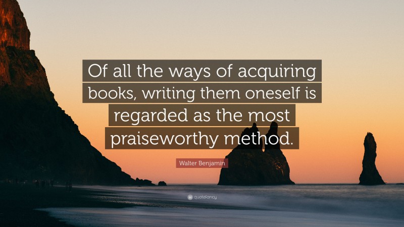 Walter Benjamin Quote: “Of all the ways of acquiring books, writing them oneself is regarded as the most praiseworthy method.”