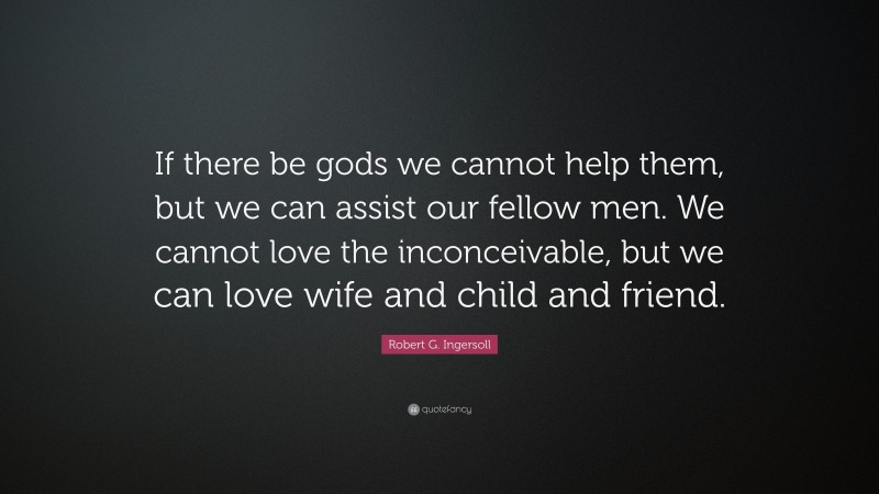 Robert G. Ingersoll Quote: “If there be gods we cannot help them, but we can assist our fellow men. We cannot love the inconceivable, but we can love wife and child and friend.”