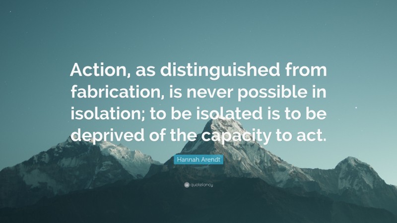 Hannah Arendt Quote: “Action, as distinguished from fabrication, is never possible in isolation; to be isolated is to be deprived of the capacity to act.”