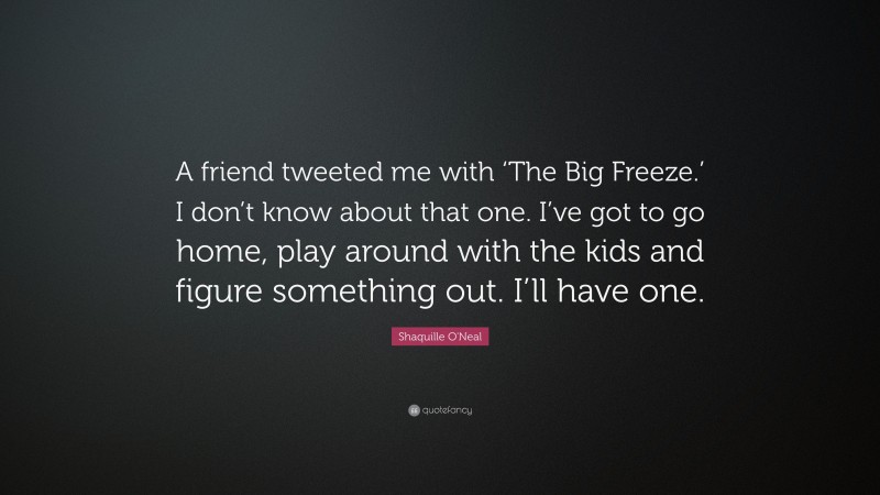 Shaquille O'Neal Quote: “A friend tweeted me with ‘The Big Freeze.’ I don’t know about that one. I’ve got to go home, play around with the kids and figure something out. I’ll have one.”