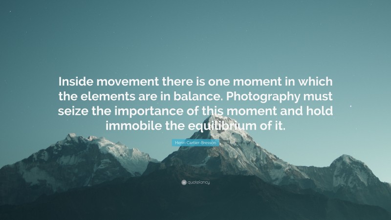 Henri Cartier-Bresson Quote: “Inside movement there is one moment in which the elements are in balance. Photography must seize the importance of this moment and hold immobile the equilibrium of it.”
