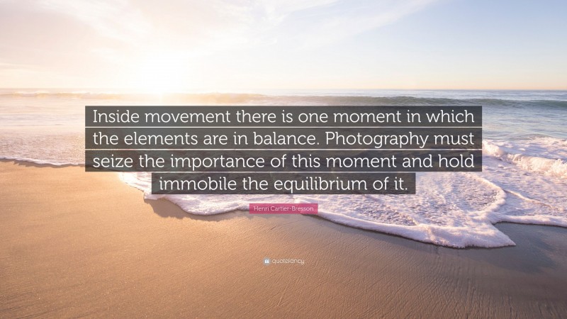 Henri Cartier-Bresson Quote: “Inside movement there is one moment in which the elements are in balance. Photography must seize the importance of this moment and hold immobile the equilibrium of it.”