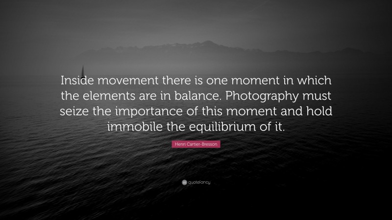 Henri Cartier-Bresson Quote: “Inside movement there is one moment in which the elements are in balance. Photography must seize the importance of this moment and hold immobile the equilibrium of it.”