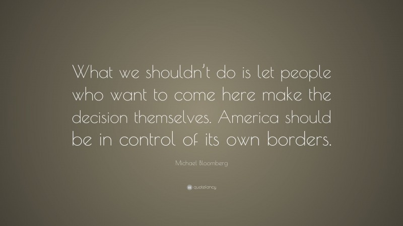 Michael Bloomberg Quote: “What we shouldn’t do is let people who want to come here make the decision themselves. America should be in control of its own borders.”