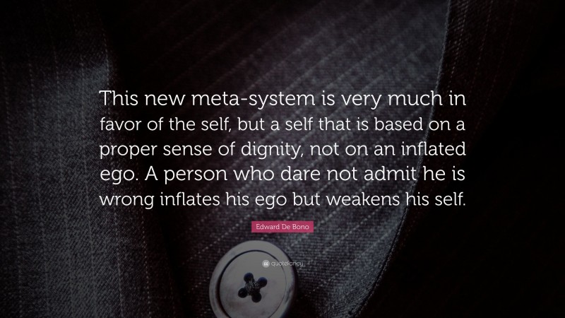 Edward De Bono Quote: “This new meta-system is very much in favor of the self, but a self that is based on a proper sense of dignity, not on an inflated ego. A person who dare not admit he is wrong inflates his ego but weakens his self.”