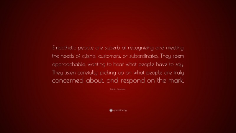 Daniel Goleman Quote: “Empathetic people are superb at recognizing and meeting the needs of clients, customers, or subordinates. They seem approachable, wanting to hear what people have to say. They listen carefully, picking up on what people are truly concerned about, and respond on the mark.”
