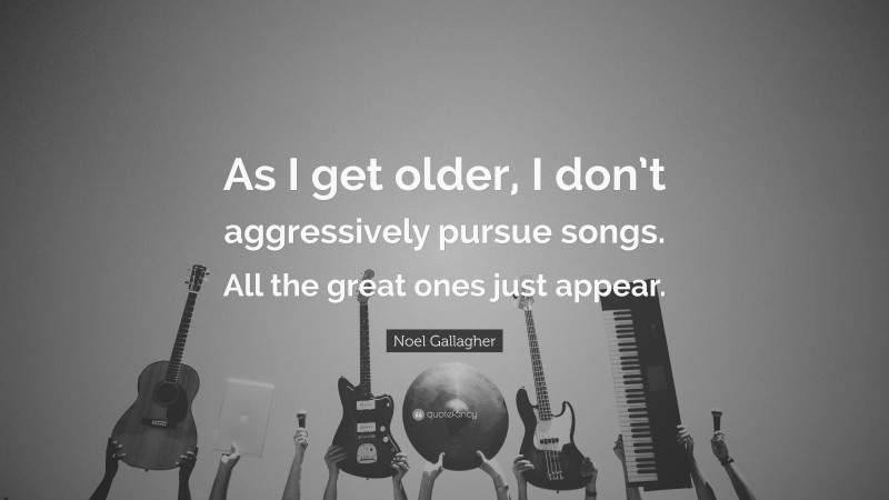 Noel Gallagher Quote: “As I get older, I don’t aggressively pursue songs. All the great ones just appear.”