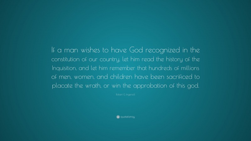 Robert G. Ingersoll Quote: “If a man wishes to have God recognized in the constitution of our country, let him read the history of the Inquisition, and let him remember that hundreds of millions of men, women, and children have been sacrificed to placate the wrath, or win the approbation of this god.”