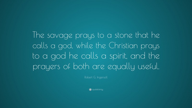 Robert G. Ingersoll Quote: “The savage prays to a stone that he calls a god, while the Christian prays to a god he calls a spirit, and the prayers of both are equally useful.”