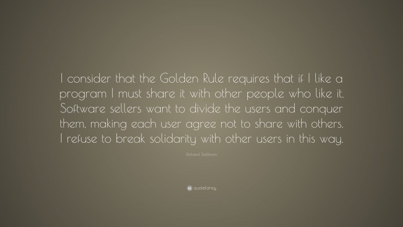 Richard Stallman Quote: “I consider that the Golden Rule requires that if I like a program I must share it with other people who like it. Software sellers want to divide the users and conquer them, making each user agree not to share with others. I refuse to break solidarity with other users in this way.”