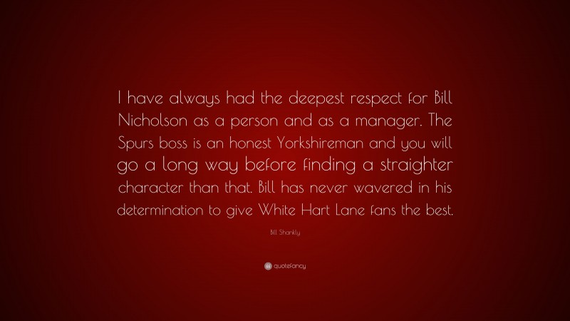 Bill Shankly Quote: “I have always had the deepest respect for Bill Nicholson as a person and as a manager. The Spurs boss is an honest Yorkshireman and you will go a long way before finding a straighter character than that. Bill has never wavered in his determination to give White Hart Lane fans the best.”