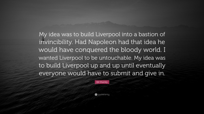 Bill Shankly Quote: “My idea was to build Liverpool into a bastion of invincibility. Had Napoleon had that idea he would have conquered the bloody world. I wanted Liverpool to be untouchable. My idea was to build Liverpool up and up until eventually everyone would have to submit and give in.”
