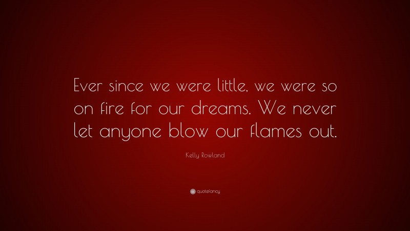 Kelly Rowland Quote: “Ever since we were little, we were so on fire for our dreams. We never let anyone blow our flames out.”