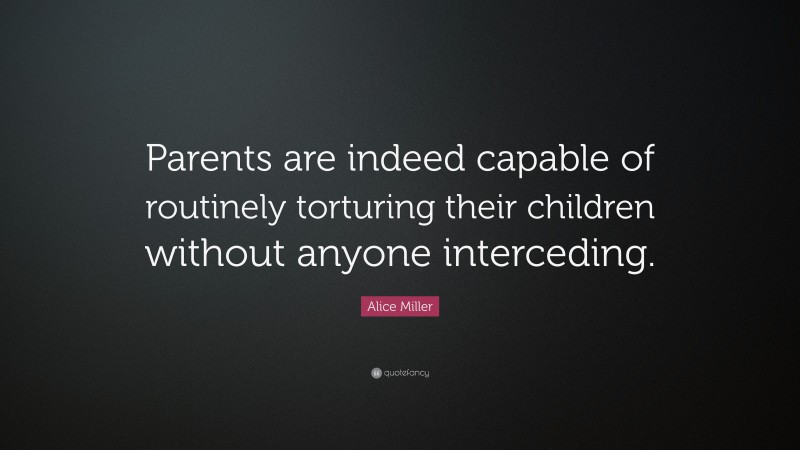 Alice Miller Quote: “Parents are indeed capable of routinely torturing their children without anyone interceding.”