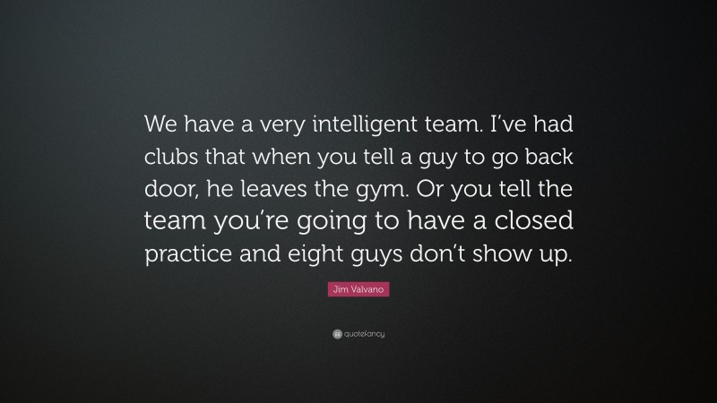 Jim Valvano Quote: “We have a very intelligent team. I’ve had clubs that when you tell a guy to go back door, he leaves the gym. Or you tell the team you’re going to have a closed practice and eight guys don’t show up.”