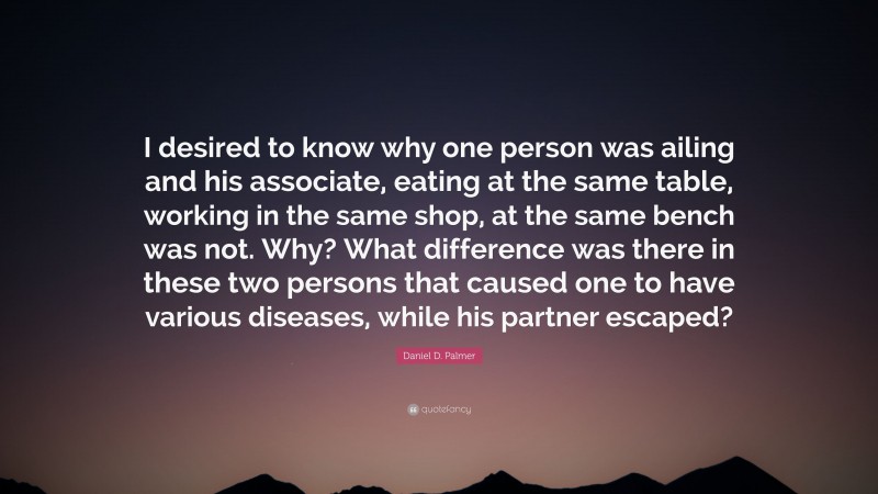 Daniel D. Palmer Quote: “I desired to know why one person was ailing and his associate, eating at the same table, working in the same shop, at the same bench was not. Why? What difference was there in these two persons that caused one to have various diseases, while his partner escaped?”