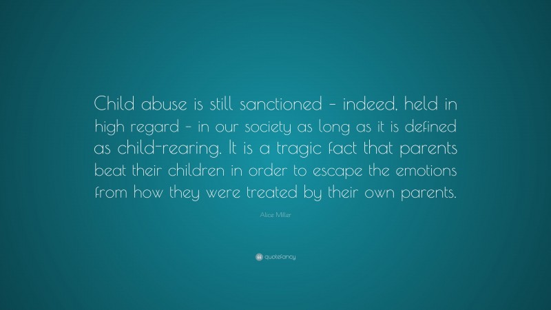 Alice Miller Quote: “Child abuse is still sanctioned – indeed, held in high regard – in our society as long as it is defined as child-rearing. It is a tragic fact that parents beat their children in order to escape the emotions from how they were treated by their own parents.”