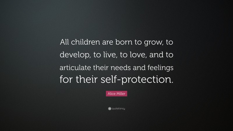Alice Miller Quote: “All children are born to grow, to develop, to live, to love, and to articulate their needs and feelings for their self-protection.”