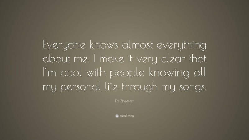 Ed Sheeran Quote: “Everyone knows almost everything about me. I make it very clear that I’m cool with people knowing all my personal life through my songs.”
