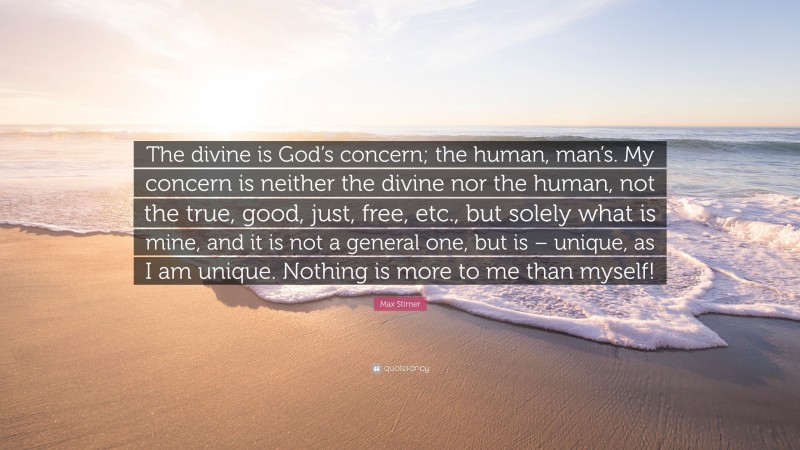 Max Stirner Quote: “The divine is God’s concern; the human, man’s. My concern is neither the divine nor the human, not the true, good, just, free, etc., but solely what is mine, and it is not a general one, but is – unique, as I am unique. Nothing is more to me than myself!”