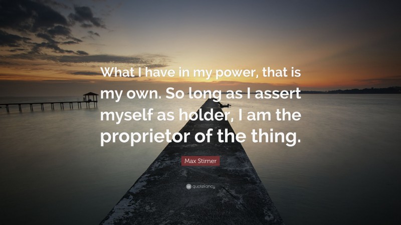 Max Stirner Quote: “What I have in my power, that is my own. So long as I assert myself as holder, I am the proprietor of the thing.”