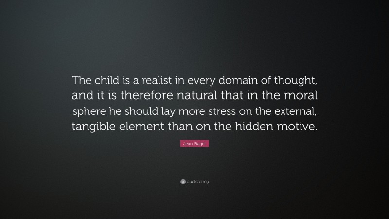 Jean Piaget Quote: “The child is a realist in every domain of thought, and it is therefore natural that in the moral sphere he should lay more stress on the external, tangible element than on the hidden motive.”