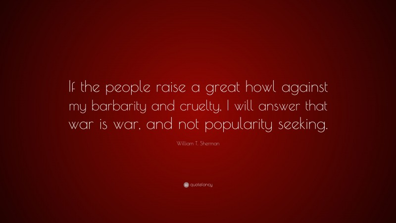 William T. Sherman Quote: “If the people raise a great howl against my barbarity and cruelty, I will answer that war is war, and not popularity seeking.”