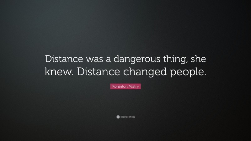 Rohinton Mistry Quote: “Distance was a dangerous thing, she knew. Distance changed people.”
